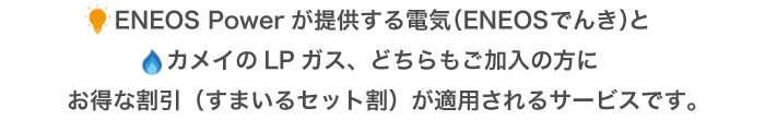 ENEOS Powerが提供する電気（ENEOSでんき）とカメイのLPガス、どちらもご加入の方にお得な割引（すまいるセット割）が適用されるサービスです。