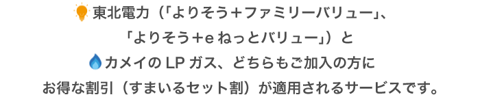 東北電力（よりそう＋ファミリーバリュー）とカメイのLPガス、どちらもご加入の方にお得な割引（すまいるセット割）が適用されるサービスです。